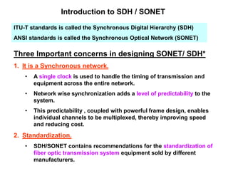 Introduction to SDH / SONET
ITU-T standards is called the Synchronous Digital Hierarchy (SDH)
ANSI standards is called the Synchronous Optical Network (SONET)
Three Important concerns in designing SONET/ SDH*
1. It is a Synchronous network.
• A single clock is used to handle the timing of transmission and
equipment across the entire network.
• Network wise synchronization adds a level of predictability to the
system.
• This predictability , coupled with powerful frame design, enables
individual channels to be multiplexed, thereby improving speed
and reducing cost.
2. Standardization.
• SDH/SONET contains recommendations for the standardization of
fiber optic transmission system equipment sold by different
manufacturers.
 