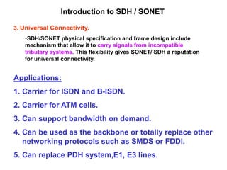 3. Universal Connectivity.
•SDH/SONET physical specification and frame design include
mechanism that allow it to carry signals from incompatible
tributary systems. This flexibility gives SONET/ SDH a reputation
for universal connectivity.
Applications:
1. Carrier for ISDN and B-ISDN.
2. Carrier for ATM cells.
3. Can support bandwidth on demand.
4. Can be used as the backbone or totally replace other
networking protocols such as SMDS or FDDI.
5. Can replace PDH system,E1, E3 lines.
Introduction to SDH / SONET
 