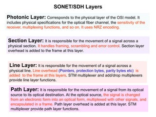 SONET/SDH Layers
Photonic Layer: Corresponds to the physical layer of the OSI model. It
includes physical specifications for the optical fiber channel, the sensitivity of the
receiver, multiplexing functions, and so on. It uses NRZ encoding.
Section Layer: It is responsible for the movement of a signal across a
physical section. It handles framing, scrambling and error control. Section layer
overhead is added to the frame at this layer.
Line Layer: It is responsible for the movement of a signal across a
physical line. Line overhead (Pointers, protection bytes, parity bytes etc) is
added to the frame at this layers. STM multiplexer and add/drop multiplexers
provide line layer functions.
Path Layer: It is responsible for the movement of a signal from its optical
source to its optical destination. At the optical source, the signal is changed
from an electronic form into an optical form, multiplexed with other signals, and
encapsulated in a frame. Path layer overhead is added at this layer. STM
multiplexer provide path layer functions.
 