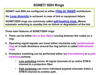 SONET/ SDH Rings
•SONET and SDH are configured as either ring or mesh architecture.
•So Loop diversity is achieved in case of link or equipment failure.
•SONET/SDH rings are commonly called self-healing rings. Means
automatic switching to standby link on failure or degradation of the link.
Three main features of SONET/SDH rings:
1. There can be either two or four fibers running between the nodes on a
ring.
2. Operating signal signals can travel either clockwise only (unidirectional
ring) or in both directions around the ring (which is called bidirectional
ring).
3. Protection switching can be performed either via line-switching or a path
switching scheme.
• Line switching moves all signal channels of an entire STM-N
channel to a protection fiber.
• Path switching can move individual payload channels within a
STM-N channel to another path.
 