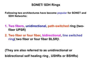 SONET/ SDH Rings
Following two architectures have become popular for SONET and
SDH Networks:
1. Two fibers, unidirectional, path-switched ring (two-
fiber UPSR)
2. Two fiber or four fiber, bidirectional, line switched
ring( two fiber or four fiber BLSR)
(They are also referred to as unidirectional or
bidirectional self healing ring , USHRs or BSHRs)
 