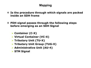 Mapping
 Is the procedure through which signals are packed
inside an SDH frame
 PDH signal passes through the following steps
before emerging as an SDH Signal
 Container (C-X)
 Virtual Container (VC-X)
 Tributary Unit (TU-X)
 Tributary Unit Group (TUG-X)
 Administrative Unit (AU-4)
 STM Signal
 