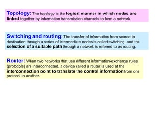 Switching and routing: The transfer of information from source to
destination through a series of intermediate nodes is called switching, and the
selection of a suitable path through a network is referred to as routing.
Router: When two networks that use different information-exchange rules
(protocols) are interconnected, a device called a router is used at the
interconnection point to translate the control information from one
protocol to another.
Topology: The topology is the logical manner in which nodes are
linked together by information transmission channels to form a network.
 
