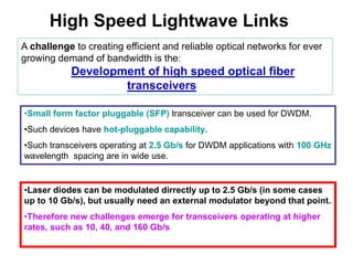 High Speed Lightwave Links
A challenge to creating efficient and reliable optical networks for ever
growing demand of bandwidth is the:
Development of high speed optical fiber
transceivers
•Small form factor pluggable (SFP) transceiver can be used for DWDM.
•Such devices have hot-pluggable capability.
•Such transceivers operating at 2.5 Gb/s for DWDM applications with 100 GHz
wavelength spacing are in wide use.
•Laser diodes can be modulated dirrectly up to 2.5 Gb/s (in some cases
up to 10 Gb/s), but usually need an external modulator beyond that point.
•Therefore new challenges emerge for transceivers operating at higher
rates, such as 10, 40, and 160 Gb/s
 