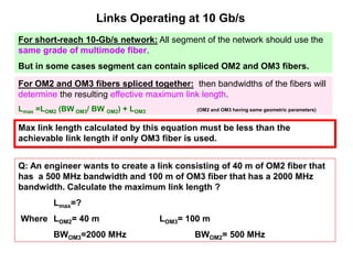 Links Operating at 10 Gb/s
For short-reach 10-Gb/s network: All segment of the network should use the
same grade of multimode fiber.
But in some cases segment can contain spliced OM2 and OM3 fibers.
For OM2 and OM3 fibers spliced together: then bandwidths of the fibers will
determine the resulting effective maximum link length.
Lmax =LOM2 (BW OM3/ BW OM2) + LOM3 (OM2 and OM3 having same geometric parameters)
Max link length calculated by this equation must be less than the
achievable link length if only OM3 fiber is used.
Q: An engineer wants to create a link consisting of 40 m of OM2 fiber that
has a 500 MHz bandwidth and 100 m of OM3 fiber that has a 2000 MHz
bandwidth. Calculate the maximum link length ?
Lmax=?
Where LOM2= 40 m LOM3= 100 m
BWOM3=2000 MHz BWOM2= 500 MHz
 