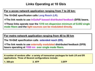 Links Operating at 10 Gb/s
For a acces network application ranging from 7 to 20 km:
The 10-GbE specificaton calls Long Reach (LR).
The link needs to use InGaAsP bassed distributed feedback (DFB) lasers.
These links operate near the 1310 nm dispersion minimum of G.652 single
mode fibers and the light sources can be modulated directly.
For metro network application ranging from 40 to 80 km
The 10-GbE specification calls extended reach (ER).
The link needs to use externally modulated distributed feedback (DFB)
lasers operating at 1550 nm over single mode fibers.
A number of vendors offer a variety of transceiver packages for both LR and ER
applications. Three of Several configurations include:
1. 300-pin 2. XFP 3.SFP
 