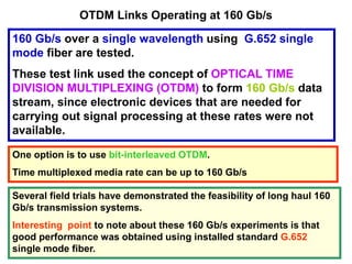 OTDM Links Operating at 160 Gb/s
160 Gb/s over a single wavelength using G.652 single
mode fiber are tested.
These test link used the concept of OPTICAL TIME
DIVISION MULTIPLEXING (OTDM) to form 160 Gb/s data
stream, since electronic devices that are needed for
carrying out signal processing at these rates were not
available.
One option is to use bit-interleaved OTDM.
Time multiplexed media rate can be up to 160 Gb/s
Several field trials have demonstrated the feasibility of long haul 160
Gb/s transmission systems.
Interesting point to note about these 160 Gb/s experiments is that
good performance was obtained using installed standard G.652
single mode fiber.
 