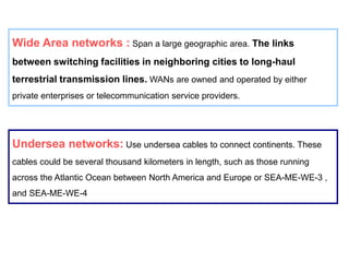 Undersea networks: Use undersea cables to connect continents. These
cables could be several thousand kilometers in length, such as those running
across the Atlantic Ocean between North America and Europe or SEA-ME-WE-3 ,
and SEA-ME-WE-4
Wide Area networks : Span a large geographic area. The links
between switching facilities in neighboring cities to long-haul
terrestrial transmission lines. WANs are owned and operated by either
private enterprises or telecommunication service providers.
 