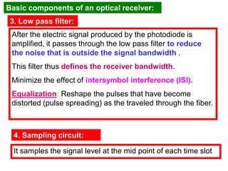 3. Low pass filter:
After the electric signal produced by the photodiode is
amplified, it passes through the low pass filter to reduce
the noise that is outside the signal bandwidth .
This filter thus defines the receiver bandwidth.
Minimize the effect of intersymbol interference (ISI).
Equalization: Reshape the pulses that have become
distorted (pulse spreading) as the traveled through the fiber.
4. Sampling circuit:
It samples the signal level at the mid point of each time slot
Basic components of an optical receiver:
 