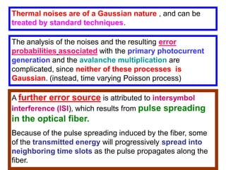 Thermal noises are of a Gaussian nature , and can be
treated by standard techniques.
The analysis of the noises and the resulting error
probabilities associated with the primary photocurrent
generation and the avalanche multiplication are
complicated, since neither of these processes is
Gaussian. (instead, time varying Poisson process)
A further error source is attributed to intersymbol
interference (ISI), which results from pulse spreading
in the optical fiber.
Because of the pulse spreading induced by the fiber, some
of the transmitted energy will progressively spread into
neighboring time slots as the pulse propagates along the
fiber.
 