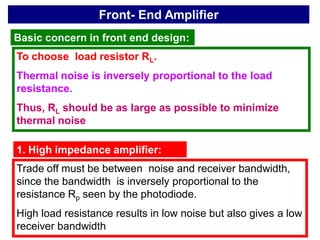 Front- End Amplifier
Basic concern in front end design:
To choose load resistor RL.
Thermal noise is inversely proportional to the load
resistance.
Thus, RL should be as large as possible to minimize
thermal noise
1. High impedance amplifier:
Trade off must be between noise and receiver bandwidth,
since the bandwidth is inversely proportional to the
resistance Rp seen by the photodiode.
High load resistance results in low noise but also gives a low
receiver bandwidth
 