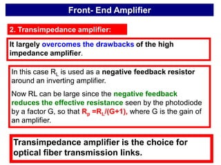 Front- End Amplifier
2. Transimpedance amplifier:
It largely overcomes the drawbacks of the high
impedance amplifier.
In this case RL is used as a negative feedback resistor
around an inverting amplifier.
Now RL can be large since the negative feedback
reduces the effective resistance seen by the photodiode
by a factor G, so that Rp =RL/(G+1), where G is the gain of
an amplifier.
Transimpedance amplifier is the choice for
optical fiber transmission links.
 