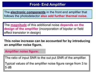 Front- End Amplifier
The electronic components in the front end amplifier that
follows the photodetector also add further thermal noise.
The magnitude of this additional noise depends on the
design of the amplifier (incorporation of bipolar or field
effect transistor in design)
This noise increase can be accounted for by introducing
an amplifier noise figure.
Amplifier noise figure:
The ratio of input SNR to the out put SNR of the amplifier.
Typical values of the amplifier noise figure range from 3 to
5 dB
 
