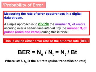 *Probability of Error
Measuring the rate of error occurrences in a digital
data stream.
A simple approach is to divide the number Ne of errors
occuring over a certain time interval t by the number Nt of
pulses (ones and zeros) during this interval.
This is called either error rate or the bit-error rate (BER)
BER = Ne / Nt = Nt / Bt
Where B= 1/Tb is the bit rate (pulse transmission rate)
 