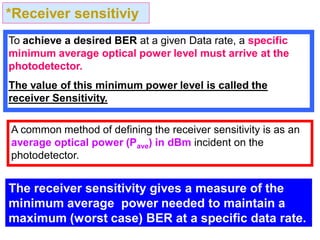*Receiver sensitiviy
To achieve a desired BER at a given Data rate, a specific
minimum average optical power level must arrive at the
photodetector.
The value of this minimum power level is called the
receiver Sensitivity.
A common method of defining the receiver sensitivity is as an
average optical power (Pave) in dBm incident on the
photodetector.
The receiver sensitivity gives a measure of the
minimum average power needed to maintain a
maximum (worst case) BER at a specific data rate.
 