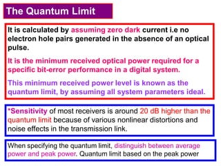 The Quantum Limit
It is calculated by assuming zero dark current i.e no
electron hole pairs generated in the absence of an optical
pulse.
It is the minimum received optical power required for a
specific bit-error performance in a digital system.
This minimum received power level is known as the
quantum limit, by assuming all system parameters ideal.
*Sensitivity of most receivers is around 20 dB higher than the
quantum limit because of various nonlinear distortions and
noise effects in the transmission link.
When specifying the quantum limit, distinguish between average
power and peak power. Quantum limit based on the peak power
 