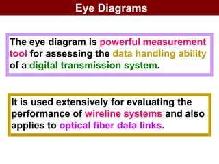Eye Diagrams
The eye diagram is powerful measurement
tool for assessing the data handling ability
of a digital transmission system.
It is used extensively for evaluating the
performance of wireline systems and also
applies to optical fiber data links.
 