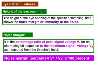 Eye Pattern Features
Height of the eye opening:
The height of the eye opening at the specified sampling time
shows the noise margin or immunity to the noise.
Noise margin:
It is the percentage ratio of peak signal voltage V1 for an
alternating bit sequence to the maximum signal voltage V2
as measured from the threshold level.
Noise margin (percent) = V1 / V2 x 100 percent
 
