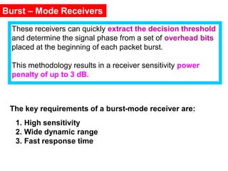 Burst – Mode Receivers
These receivers can quickly extract the decision threshold
and determine the signal phase from a set of overhead bits
placed at the beginning of each packet burst.
This methodology results in a receiver sensitivity power
penalty of up to 3 dB.
The key requirements of a burst-mode receiver are:
1. High sensitivity
2. Wide dynamic range
3. Fast response time
 