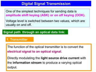 Digital Signal Transmission
One of the simplest techniques for sending data is
amplitude shift keying (ASK) or on off keying (OOK).
Voltage level is switched between two values, which are
usually on and off.
Signal path through an optical data link:
1. Transmitter
The function of the optical transmitter is to convert the
electrical signal to an optical signal.
Directly modulating the light source drive current with
the information stream to produce a varying optical
output.
 