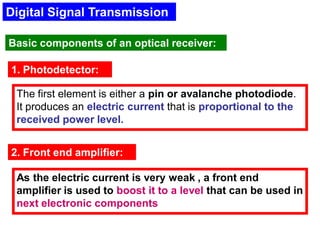 Digital Signal Transmission
Basic components of an optical receiver:
1. Photodetector:
The first element is either a pin or avalanche photodiode.
It produces an electric current that is proportional to the
received power level.
2. Front end amplifier:
As the electric current is very weak , a front end
amplifier is used to boost it to a level that can be used in
next electronic components
 