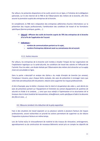 11
Par ailleurs, les présentes dispositions et les outils seront mis en ligne, à l’initiative de la délégation
patronale, sur le site internet de la FNB et de l’Observatoire des métiers de la branche, afin d’en
assurer la promotion auprès des entreprises de la branche.
En complément, la FNB met à disposition des entreprises adhérentes d’autres informations sur la
prévention des risques professionnels, l’amélioration des conditions de travail et les formations
spécifiques (bonnes pratiques, guides, …).
 Objectif : diffusion des outils de branche auprès de 70% des entreprises de la branche
d’ici la fin de l’application de l’accord.
 Indicateurs :
o nombre de communications portant sur le sujet,
o nombre d’entreprises déclarant avoir eu connaissance de cet accord.
4.1.2. Autres mesures
Par ailleurs, les entreprises de la branche sont incitées à étudier l’impact de leur organisation de
l’exploitation logistique sur la santé-sécurité, les conditions de travail des salariés et l’efficacité de
l’activité. Pour les aider, une étude réalisée par l’Observatoire des métiers de la branche sur la supply
chain est consultable en ligne.
Dans la partie « descriptif et analyse des tâches » du mode d’emploi de branche (en annexe),
l’employeur trouvera, pour chaque tâche analysée, des axes de prévention à envisager (sans que
cette liste soit exhaustive) afin de prévenir, réduire voire supprimer les risques professionnels.
A titre d’exemple, pour la tâche « livraison chez le client et récupération des vides », sont décrits les
axes de prévention portant sur l’équipement et l’entretien du camion (équipements de systèmes de
sécurité et d’aide à la conduite, …) ainsi que ceux relatifs à l’optimisation et la sécurisation de la
livraison chez le client (matériel de manutention, échauffement, outils spécifiques d’aide à la descente
des fûts en cave, …).
4.2. Mesures tendant à la réduction de la poly exposition
Face à des situations de travail exposant un ou plusieurs salariés à plusieurs facteurs de risques
professionnels, seront recherchées en priorité les actions permettant de supprimer ou de réduire
l’exposition à plusieurs facteurs en même temps.
Lors de l’achat et/ou le renouvellement de matériel et des travaux de rénovation, aménagement,
agrandissement ou de construction de nouveaux bâtiments seront pris en compte les objectifs de
 