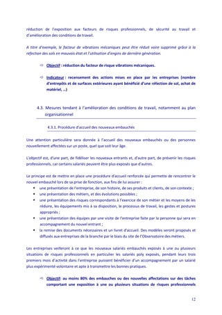 12
réduction de l’exposition aux facteurs de risques professionnels, de sécurité au travail et
d’amélioration des conditions de travail.
A titre d’exemple, le facteur de vibrations mécaniques peut être réduit voire supprimé grâce à la
réfection des sols en mauvais état et l’utilisation d’engins de dernière génération.
 Objectif : réduction du facteur de risque vibrations mécaniques.
 Indicateur : recensement des actions mises en place par les entreprises (nombre
d’entrepôts et de surfaces extérieures ayant bénéficié d’une réfection de sol, achat de
matériel, …)
4.3. Mesures tendant à l’amélioration des conditions de travail, notamment au plan
organisationnel
4.3.1. Procédure d'accueil des nouveaux embauchés
Une attention particulière sera donnée à l’accueil des nouveaux embauchés ou des personnes
nouvellement affectées sur un poste, quel que soit leur âge.
L'objectif est, d'une part, de fidéliser les nouveaux entrants et, d'autre part, de prévenir les risques
professionnels, car certains salariés peuvent être plus exposés que d'autres.
Le principe est de mettre en place une procédure d'accueil renforcée qui permette de rencontrer le
nouvel embauché lors de sa prise de fonction, aux fins de lui assurer :
 une présentation de l'entreprise, de son histoire, de ses produits et clients, de son contexte ;
 une présentation des métiers, et des évolutions possibles ;
 une présentation des risques correspondants à l’exercice de son métier et les moyens de les
réduire, les équipements mis à sa disposition, le processus de travail, les gestes et postures
appropriés ;
 une présentation des équipes par une visite de l’entreprise faite par la personne qui sera en
accompagnement du nouvel entrant ;
 la remise des documents nécessaires et un livret d'accueil. Des modèles seront proposés et
diffusés aux entreprises de la branche par le biais du site de l’Observatoire des métiers.
Les entreprises veilleront à ce que les nouveaux salariés embauchés exposés à une ou plusieurs
situations de risques professionnels en particulier les salariés poly exposés, pendant leurs trois
premiers mois d’activité dans l’entreprise puissent bénéficier d’un accompagnement par un salarié
plus expérimenté volontaire et apte à transmettre les bonnes pratiques.
 Objectif: au moins 80% des embauches ou des nouvelles affectations sur des tâches
comportant une exposition à une ou plusieurs situations de risques professionnels
 