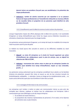 13
devront inclure une procédure d’accueil avec une sensibilisation à la prévention des
risques professionnels.
 Indicateurs : nombre de salariés concernés par une exposition à un ou plusieurs
facteurs de risques professionnels sur l’ensemble des embauchés ou nouveaux affectés
sur de nouvelles tâches et proportion de ces personnes ayant bénéficié de cette
procédure d’accueil.
4.3.2. Echauffements avant le début du service et autres actions de prévention
Lorsque l’organisation impose des efforts physiques dès le début de la journée, il est souhaitable
d’organiser un temps d’échauffement pour limiter les risques accrus d’atteintes musculaires ou
articulaires, d’autant plus importants pour les charges lourdes.
Les partenaires sociaux préconisent d’organiser, sur le temps de travail, les modalités d'un temps de
réveil musculaire avant la prise de poste.
Le médecin du travail pourra être consulté en amont sur les différentes modalités du réveil
musculaire.
 Objectif : au moins 20 entreprises sur la durée de l’accord organisent une action
d’échauffement des collaborateurs avant la prise de services, avec un objectif de
réduction des TMS et AT/MP.
 Indicateur : recensement des actions mises en place par les entreprises (nombre de
salariés ayant bénéficié d’un temps d’échauffement, impact sur taux sinistralité,
gravité, …)
Les partenaires sociaux préconisent que les entreprises sensibilisent leurs salariés sur les bienfaits
d’actions de prévention, pouvant être mises en œuvre au sein de leur structure (conseils de
kinésithérapeute, ostéopathe, …), valorisées / prises en charge par les complémentaires santé, … ou
toutes autres démarches ayant pour but d’améliorer le bien-être au travail.
4.3.3. Campagne d'information et de communication
Les entreprises sont incitées à mettre en place une communication interne au plus près des
entrepôts pour informer, impliquer et motiver tous les collaborateurs de l'entreprise. Celle-ci
communiquera par voie d'affichage au sein de chaque entreprise :
o les accidents du travail intervenus ;
o les propositions des instances représentatives du personnel, s’il en existe, et les réponses
de la direction avec un plan d'actions.
 