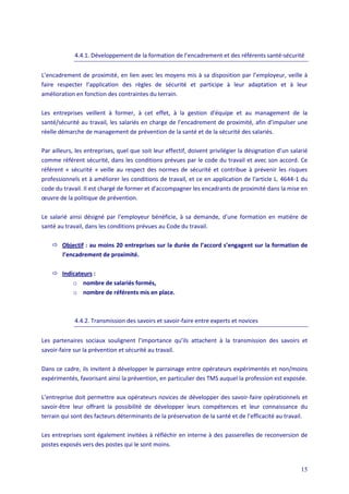 15
4.4.1. Développement de la formation de l’encadrement et des référents santé-sécurité
L’encadrement de proximité, en lien avec les moyens mis à sa disposition par l’employeur, veille à
faire respecter l’application des règles de sécurité et participe à leur adaptation et à leur
amélioration en fonction des contraintes du terrain.
Les entreprises veillent à former, à cet effet, à la gestion d'équipe et au management de la
santé/sécurité au travail, les salariés en charge de l’encadrement de proximité, afin d’impulser une
réelle démarche de management de prévention de la santé et de la sécurité des salariés.
Par ailleurs, les entreprises, quel que soit leur effectif, doivent privilégier la désignation d’un salarié
comme référent sécurité, dans les conditions prévues par le code du travail et avec son accord. Ce
référent « sécurité » veille au respect des normes de sécurité et contribue à prévenir les risques
professionnels et à améliorer les conditions de travail, et ce en application de l'article L. 4644-1 du
code du travail. Il est chargé de former et d'accompagner les encadrants de proximité dans la mise en
œuvre de la politique de prévention.
Le salarié ainsi désigné par l'employeur bénéficie, à sa demande, d'une formation en matière de
santé au travail, dans les conditions prévues au Code du travail.
 Objectif : au moins 20 entreprises sur la durée de l’accord s’engagent sur la formation de
l’encadrement de proximité.
 Indicateurs :
o nombre de salariés formés,
o nombre de référents mis en place.
4.4.2. Transmission des savoirs et savoir-faire entre experts et novices
Les partenaires sociaux soulignent l’importance qu’ils attachent à la transmission des savoirs et
savoir-faire sur la prévention et sécurité au travail.
Dans ce cadre, ils invitent à développer le parrainage entre opérateurs expérimentés et non/moins
expérimentés, favorisant ainsi la prévention, en particulier des TMS auquel la profession est exposée.
L’entreprise doit permettre aux opérateurs novices de développer des savoir-faire opérationnels et
savoir-être leur offrant la possibilité de développer leurs compétences et leur connaissance du
terrain qui sont des facteurs déterminants de la préservation de la santé et de l’efficacité au travail.
Les entreprises sont également invitées à réfléchir en interne à des passerelles de reconversion de
postes exposés vers des postes qui le sont moins.
 