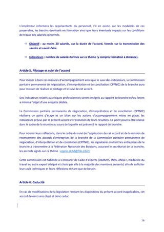 16
L’employeur informera les représentants du personnel, s’il en existe, sur les modalités de ces
passerelles, les besoins éventuels en formation ainsi que leurs éventuels impacts sur les conditions
de travail des salariés concernés.
 Objectif : au moins 20 salariés, sur la durée de l’accord, formés sur la transmission des
savoirs et savoir-faire.
 Indicateurs : nombre de salariés formés sur ce thème (y compris formation à distance).
Article 5. Pilotage et suivi de l’accord
Pour mener à bien ces mesures d’accompagnement ainsi que le suivi des indicateurs, la Commission
paritaire permanente de négociation, d’interprétation et de conciliation (CPPNIC) de la branche aura
pour mission de réaliser le pilotage et le suivi de cet accord.
Des indicateurs relatifs aux risques professionnels seront intégrés au rapport de branche et/ou feront
a minima l’objet d’une enquête dédiée.
La Commission paritaire permanente de négociation, d’interprétation et de conciliation (CPPNIC)
réalisera un point d’étape et un bilan sur les actions d’accompagnement mises en place, les
indicateurs prévus par le présent accord et l'évolution de leurs résultats. Ce point pourra être réalisé
dans le cadre de la réunion au cours de laquelle est présenté le rapport de branche.
Pour nourrir leurs réflexions, dans le cadre du suivi de l’application de cet accord et de la mission de
recensement des accords d’entreprises de la branche de la Commission paritaire permanente de
négociation, d’interprétation et de conciliation (CPPNIC), les signataires invitent les entreprises de la
branche à transmettre à la Fédération Nationale des Boissons, assurant le secrétariat de la branche,
les accords signés sur ce thème : cppnic.dchd@fnb-info.fr
Cette commission est habilitée à s’entourer de l’aide d’experts (CNAMTS, INRS, ANACT, médecine du
travail ou autre expert désigné et choisi par elle à la majorité des membres présents) afin de solliciter
leurs avis techniques et leurs réflexions en tant que de besoin.
Article 6. Caducité
En cas de modifications de la législation rendant les dispositions du présent accord inapplicables, cet
accord devient sans objet et donc caduc.
 