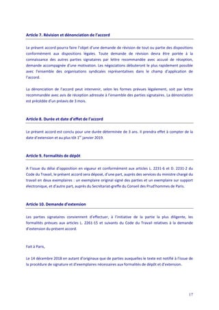 17
Article 7. Révision et dénonciation de l’accord
Le présent accord pourra faire l’objet d’une demande de révision de tout ou partie des dispositions
conformément aux dispositions légales. Toute demande de révision devra être portée à la
connaissance des autres parties signataires par lettre recommandée avec accusé de réception,
demande accompagnée d’une motivation. Les négociations débuteront le plus rapidement possible
avec l’ensemble des organisations syndicales représentatives dans le champ d’application de
l’accord.
La dénonciation de l’accord peut intervenir, selon les formes prévues légalement, soit par lettre
recommandée avec avis de réception adressée à l’ensemble des parties signataires. La dénonciation
est précédée d’un préavis de 3 mois.
Article 8. Durée et date d’effet de l’accord
Le présent accord est conclu pour une durée déterminée de 3 ans. Il prendra effet à compter de la
date d’extension et au plus tôt 1er
janvier 2019.
Article 9. Formalités de dépôt
A l’issue du délai d’opposition en vigueur et conformément aux articles L. 2231-6 et D. 2231-2 du
Code du Travail, le présent accord sera déposé, d’une part, auprès des services du ministre chargé du
travail en deux exemplaires : un exemplaire original signé des parties et un exemplaire sur support
électronique, et d’autre part, auprès du Secrétariat-greffe du Conseil des Prud’hommes de Paris.
Article 10. Demande d’extension
Les parties signataires conviennent d’effectuer, à l’initiative de la partie la plus diligente, les
formalités prévues aux articles L. 2261-15 et suivants du Code du Travail relatives à la demande
d’extension du présent accord.
Fait à Paris,
Le 14 décembre 2018 en autant d’originaux que de parties auxquelles le texte est notifié à l’issue de
la procédure de signature et d’exemplaires nécessaires aux formalités de dépôt et d’extension.
 