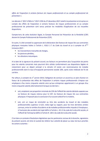 2
effets de l’exposition à certains facteurs de risques professionnels et au compte professionnel de
prévention ».
Les décrets n° 2017-1768 et n° 2017-1769 du 27 décembre 2017 relatif à la prévention et à la prise en
compte des effets de l'exposition à certains facteurs de risques professionnels et au compte
professionnel de prévention sont venus préciser les modalités d’application de ces nouvelles
dispositions.
Compte-tenu de cette évolution légale, le Compte Personnel de Prévention de la Pénibilité (C3P)
devient le Compte Professionnel de Prévention (C2P).
En outre, il a été constaté la suppression de la déclaration des facteurs de risques liés aux contraintes
physiques marquées listées à l’article L. 4161-1 1° du Code du travail et ce à compter du 4ème
trimestre 2017 :
 les manutentions manuelles de charges,
 les postures pénibles,
 les vibrations mécaniques.
A la date de la signature du présent accord, ces facteurs ne permettent plus l’acquisition de points
pour les salariés concernés mais pourront être utilisés conformément aux dispositions légales et
notamment pour un départ anticipé à la retraite s’il existe une reconnaissance de maladie
professionnelle dont le taux d’incapacité permanente excède 10%, après visite médicale de fin de
carrière.
Par ailleurs, à compter du 1er
janvier 2019, l’obligation de conclure un accord ou un plan d’action en
faveur de la prévention des effets de l’exposition à certains risques professionnels s’impose aux
employeurs d’au moins cinquante salariés ainsi qu’aux entreprises appartenant à un groupe d’au
moins cinquante salariés alternativement lorsque ces derniers :
 soit, emploient une proportion minimale de 25% de l’effectif de salariés déclarés exposés aux
six facteurs de risques retenus pour le C2P, les facteurs de risques liés aux contraintes
physiques n’imposant plus la conclusion d’un accord collectif en la matière,
 soit, ont un risque de sinistralité au titre des accidents du travail et des maladies
professionnelles supérieur à 0,25, indice égal au rapport, pour les trois dernières années
connues, entre le nombre d’accidents et de maladies professionnelles imputés à l’employeur,
à l’exclusion des accidents de trajet défini à l’article L. 411-2 du code de la sécurité sociale, et
l’effectif de l’entreprise défini à l’article R. 130-1 du code de la sécurité sociale.
C’est dans ce contexte d’évolutions législatives que les partenaires sociaux de la branche, signataires
du présent accord, ont émis le souhait de réitérer leur volonté de placer au cœur de leurs priorités
les actions suivantes :
 