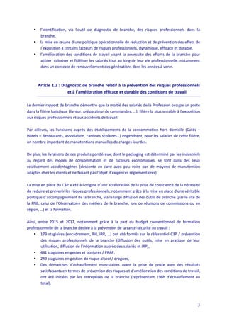 3
 l’identification, via l’outil de diagnostic de branche, des risques professionnels dans la
branche,
 la mise en œuvre d’une politique opérationnelle de réduction et de prévention des effets de
l’exposition à certains facteurs de risques professionnels, dynamique, efficace et durable,
 l’amélioration des conditions de travail visant la poursuite des efforts de la branche pour
attirer, valoriser et fidéliser les salariés tout au long de leur vie professionnelle, notamment
dans un contexte de renouvellement des générations dans les années à venir.
Article 1.2 : Diagnostic de branche relatif à la prévention des risques professionnels
et à l’amélioration efficace et durable des conditions de travail
Le dernier rapport de branche démontre que la moitié des salariés de la Profession occupe un poste
dans la filière logistique (livreur, préparateur de commandes, …), filière la plus sensible à l’exposition
aux risques professionnels et aux accidents de travail.
Par ailleurs, les livraisons auprès des établissements de la consommation hors domicile (Cafés –
Hôtels – Restaurants, association, cantines scolaires…) engendrent, pour les salariés de cette filière,
un nombre important de manutentions manuelles de charges lourdes.
De plus, les livraisons de ces produits pondéreux, dont le packaging est déterminé par les industriels
au regard des modes de consommation et de facteurs économiques, se font dans des lieux
relativement accidentogènes (descente en cave avec peu voire pas de moyens de manutention
adaptés chez les clients et ne faisant pas l’objet d’exigences réglementaires).
La mise en place du C3P a été à l’origine d’une accélération de la prise de conscience de la nécessité
de réduire et prévenir les risques professionnels, notamment grâce à la mise en place d’une véritable
politique d’accompagnement de la branche, via la large diffusion des outils de branche (par le site de
la FNB, celui de l’Observatoire des métiers de la branche, lors de réunions de commissions ou en
région, …) et la formation.
Ainsi, entre 2015 et 2017, notamment grâce à la part du budget conventionnel de formation
professionnelle de la branche dédiée à la prévention de la santé-sécurité au travail :
 179 stagiaires (encadrement, RH, IRP, …) ont été formés sur le référentiel C3P / prévention
des risques professionnels de la branche (diffusion des outils, mise en pratique de leur
utilisation, diffusion de l’information auprès des salariés et IRP),
 441 stagiaires en gestes et postures / PRAP,
 249 stagiaires en gestion du risque alcool / drogues,
 Des démarches d’échauffement musculaires avant la prise de poste avec des résultats
satisfaisants en termes de prévention des risques et d’amélioration des conditions de travail,
ont été initiées par les entreprises de la branche (représentant 196h d’échauffement au
total).
 