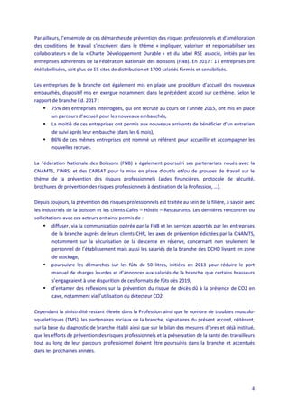 4
Par ailleurs, l’ensemble de ces démarches de prévention des risques professionnels et d’amélioration
des conditions de travail s’inscrivent dans le thème « impliquer, valoriser et responsabiliser ses
collaborateurs » de la « Charte Développement Durable » et du label RSE associé, initiés par les
entreprises adhérentes de la Fédération Nationale des Boissons (FNB). En 2017 : 17 entreprises ont
été labellisées, soit plus de 55 sites de distribution et 1700 salariés formés et sensibilisés.
Les entreprises de la branche ont également mis en place une procédure d’accueil des nouveaux
embauchés, dispositif mis en exergue notamment dans le précédent accord sur ce thème. Selon le
rapport de branche Ed. 2017 :
 75% des entreprises interrogées, qui ont recruté au cours de l’année 2015, ont mis en place
un parcours d’accueil pour les nouveaux embauchés,
 La moitié de ces entreprises ont permis aux nouveaux arrivants de bénéficier d’un entretien
de suivi après leur embauche (dans les 6 mois),
 86% de ces mêmes entreprises ont nommé un référent pour accueillir et accompagner les
nouvelles recrues.
La Fédération Nationale des Boissons (FNB) a également poursuivi ses partenariats noués avec la
CNAMTS, l’INRS, et des CARSAT pour la mise en place d’outils et/ou de groupes de travail sur le
thème de la prévention des risques professionnels (aides financières, protocole de sécurité,
brochures de prévention des risques professionnels à destination de la Profession, …).
Depuis toujours, la prévention des risques professionnels est traitée au sein de la filière, à savoir avec
les industriels de la boisson et les clients Cafés – Hôtels – Restaurants. Les dernières rencontres ou
sollicitations avec ces acteurs ont ainsi permis de :
 diffuser, via la communication opérée par la FNB et les services apportés par les entreprises
de la branche auprès de leurs clients CHR, les axes de prévention édictées par la CNAMTS,
notamment sur la sécurisation de la descente en réserve, concernant non seulement le
personnel de l’établissement mais aussi les salariés de la branche des DCHD livrant en zone
de stockage,
 poursuivre les démarches sur les fûts de 50 litres, initiées en 2013 pour réduire le port
manuel de charges lourdes et d’annoncer aux salariés de la branche que certains brasseurs
s’engageaient à une disparition de ces formats de fûts dès 2019,
 d’entamer des réflexions sur la prévention du risque de décès dû à la présence de CO2 en
cave, notamment via l’utilisation du détecteur CO2.
Cependant la sinistralité restant élevée dans la Profession ainsi que le nombre de troubles musculo-
squelettiques (TMS), les partenaires sociaux de la branche, signataires du présent accord, réitèrent,
sur la base du diagnostic de branche établi ainsi que sur le bilan des mesures d’ores et déjà institué,
que les efforts de prévention des risques professionnels et la préservation de la santé des travailleurs
tout au long de leur parcours professionnel doivent être poursuivis dans la branche et accentués
dans les prochaines années.
 