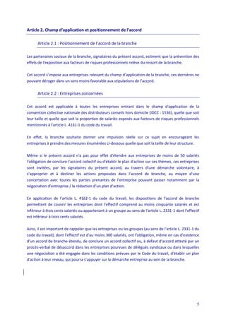 5
Article 2. Champ d’application et positionnement de l’accord
Article 2.1 : Positionnement de l’accord de la branche
Les partenaires sociaux de la branche, signataires du présent accord, estiment que la prévention des
effets de l'exposition aux facteurs de risques professionnels relève du ressort de la branche.
Cet accord s’impose aux entreprises relevant du champ d’application de la branche, ces dernières ne
pouvant déroger dans un sens moins favorable aux stipulations de l’accord.
Article 2.2 : Entreprises concernées
Cet accord est applicable à toutes les entreprises entrant dans le champ d'application de la
convention collective nationale des distributeurs conseils hors domicile (IDCC : 1536), quelle que soit
leur taille et quelle que soit la proportion de salariés exposés aux facteurs de risques professionnels
mentionnés à l'article L. 4161-1 du code du travail.
En effet, la branche souhaite donner une impulsion réelle sur ce sujet en encourageant les
entreprises à prendre des mesures énumérées ci-dessous quelle que soit la taille de leur structure.
Même si le présent accord n'a pas pour effet d'étendre aux entreprises de moins de 50 salariés
l'obligation de conclure l'accord collectif ou d'établir le plan d'action sur ces thèmes, ces entreprises
sont invitées, par les signataires du présent accord, au travers d’une démarche volontaire, à
s’approprier et à décliner les actions proposées dans l’accord de branche, au moyen d’une
concertation avec toutes les parties prenantes de l’entreprise pouvant passer notamment par la
négociation d’entreprise / la rédaction d’un plan d’action.
En application de l’article L. 4162-1 du code du travail, les dispositions de l’accord de branche
permettent de couvrir les entreprises dont l'effectif comprend au moins cinquante salariés et est
inférieur à trois cents salariés ou appartenant à un groupe au sens de l'article L. 2331-1 dont l'effectif
est inférieur à trois cents salariés.
Ainsi, il est important de rappeler que les entreprises ou les groupes (au sens de l'article L. 2331-1 du
code du travail), dont l'effectif est d'au moins 300 salariés, ont l'obligation, même en cas d’existence
d’un accord de branche étendu, de conclure un accord collectif ou, à défaut d’accord attesté par un
procès-verbal de désaccord dans les entreprises pourvues de délégués syndicaux ou dans lesquelles
une négociation a été engagée dans les conditions prévues par le Code du travail, d'établir un plan
d'action à leur niveau, qui pourra s’appuyer sur la démarche entreprise au sein de la branche.
 