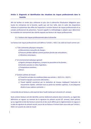 6
Article 3. Diagnostic et identification des situations de risques professionnels dans la
branche
Afin de faciliter et rendre plus cohérente et plus sûre la démarche d’évaluation obligatoire pour
toutes les entreprises de la branche, quelle que soit leur taille, dans le cadre des dispositions
relatives à la prévention des effets de l'exposition à certains facteurs de risques professionnels et au
compte professionnel de prévention, l’accord rappelle la méthodologie à adopter pour déterminer
les modalités de recensement des salariés exposés aux facteurs de risques professionnels.
3.1. Facteurs de risques professionnels dans la branche
Les facteurs de risques professionnels sont définis à l'article L. 4161-1 du code du travail comme suit :
« 1° Des contraintes physiques marquées :
a) Manutentions manuelles de charges ;
b) Postures pénibles définies comme positions forcées des articulations ;
c) Vibrations mécaniques ;
2° Un environnement physique agressif :
a) Agents chimiques dangereux, y compris les poussières et les fumées ;
b) Activités exercées en milieu hyperbare ;
c) Températures extrêmes ;
d) Bruit ;
3° Certains rythmes de travail :
a) Travail de nuit dans les conditions fixées aux articles L. 3122-2 à L. 3122-5 ;
b) Travail en équipes successives alternantes ;
c) Travail répétitif caractérisé par la réalisation de travaux impliquant l'exécution de
mouvements répétés, sollicitant tout ou partie du membre supérieur, à une fréquence
élevée et sous cadence contrainte. »
L’ensemble de ces facteurs a été examiné dans l’audit réalisé par la branche (cf. annexe).
Seuls certains facteurs ont été identifiés comme réellement présents dans la branche, au regard des
définitions en vigueur au moment de la signature du présent accord (Cf. annexe), étant précisé,
qu’au regard de la liste des facteurs concernés et des seuils définis par la réglementation en vigueur à
la date de signature du présent accord, aucun de ces facteurs n’entrent dans ceux visés par l’article L.
4163-1 et suivants du code du travail.
 