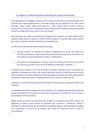 7
3.2. Rappel sur la démarche globale d’évaluation des risques professionnels
Il est rappelé que tout employeur, quelle que soit la taille de sa structure, est tenu de procéder à une
évaluation des risques professionnels au sens large (risques dus aux machines et aux outils, risque
électrique, risque routier, risques psycho-sociaux, …) dans chaque unité de travail et doit en
retranscrire les résultats dans le Document Unique d’Evaluation des Risques professionnels (DUER)
devant faire l’objet d’une mise à jour au minimum annuelle.
Cette évaluation des risques sert de repère à l’employeur pour apprécier les risques professionnels
auxquels chaque salarié est exposé. En effet, le DUER comporte un inventaire des risques présents
dans chaque unité de travail de l’entreprise ou de l’établissement.
La notion d’unité de travail doit être étudiée au sens large :
 elle peut recouvrir les situations très diverses d’organisation du travail. Son champ peut
s’étendre d’un poste de travail, à plusieurs types de postes occupés par les travailleurs ou à
des situations de travail présentant les mêmes caractéristiques.
 D’un point de vue géographique, l’unité de travail ne se limite pas forcément à une activité
fixe, mais peut aussi bien couvrir des lieux différents (manutention, transport, …).
L’employeur doit consigner, en annexe du DUER, les données collectives utiles à l’évaluation des
expositions individuelles aux facteurs de risques, notamment à partir de l’identification de situations
types d’exposition, ainsi que la proportion de salariés exposés aux facteurs de risques professionnels
au-delà des seuils fixés par décret en application de l’article L. 4163-1 du code du travail.
L’employeur se servira des éléments de la branche décrits ci-dessous et en annexe pour réaliser cette
évaluation.
La traçabilité individuelle de l’exposition est en cohérence avec la démarche globale d’évaluation des
risques professionnels en fonction du ou des postes occupés par le travailleur en cours d’année et
des situations de travail associées.
Malgré toutes les mesures de prévention mises en place, un accident du travail peut survenir. Les
signataires du présent accord incitent les entreprises de la branche à, notamment, utiliser la
méthode de l’arbre des causes afin de rechercher les éventuels facteurs ayant contribué à l'accident,
d'en comprendre le scénario et de proposer des actions de prévention pour en éviter le
renouvellement.
 