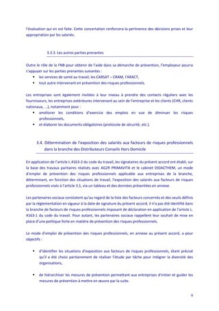 9
l’évaluation qui en est faite. Cette concertation renforcera la pertinence des décisions prises et leur
appropriation par les salariés.
3.3.3. Les autres parties prenantes
Outre le rôle de la FNB pour obtenir de l’aide dans sa démarche de prévention, l’employeur pourra
s’appuyer sur les parties prenantes suivantes :
 les services de santé au travail, les CARSAT – CRAM, l’ARACT,
 tout autre intervenant en prévention des risques professionnels.
Les entreprises sont également invitées à leur niveau à prendre des contacts réguliers avec les
fournisseurs, les entreprises extérieures intervenant au sein de l’entreprise et les clients (CHR, clients
nationaux, ...), notamment pour :
 améliorer les conditions d’exercice des emplois en vue de diminuer les risques
professionnels,
 et élaborer les documents obligatoires (protocole de sécurité, etc.).
3.4. Détermination de l’exposition des salariés aux facteurs de risques professionnels
dans la branche des Distributeurs Conseils Hors Domicile
En application de l’article L.4163-2 du code du travail, les signataires du présent accord ont établi, sur
la base des travaux paritaires réalisés avec AG2R PRIMAVITA et le cabinet DIDACTHEM, un mode
d’emploi de prévention des risques professionnels applicable aux entreprises de la branche,
déterminant, en fonction des situations de travail, l’exposition des salariés aux facteurs de risques
professionnels visés à l’article 3.1, via un tableau et des données présentées en annexe.
Les partenaires sociaux constatent qu’au regard de la liste des facteurs concernés et des seuils définis
par la réglementation en vigueur à la date de signature du présent accord, il n’a pas été identifié dans
la branche de facteurs de risques professionnels imposant de déclaration en application de l’article L.
4163-1 du code du travail. Pour autant, les partenaires sociaux rappellent leur souhait de mise en
place d’une politique forte en matière de prévention des risques professionnels.
Le mode d’emploi de prévention des risques professionnels, en annexe au présent accord, a pour
objectifs :
 d’identifier les situations d’exposition aux facteurs de risques professionnels, étant précisé
qu’il a été choisi paritairement de réaliser l’étude par tâche pour intégrer la diversité des
organisations,
 de hiérarchiser les mesures de prévention permettant aux entreprises d’initier et guider les
mesures de prévention à mettre en œuvre par la suite.
 