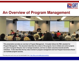 An Overview of Program Management
This presentation provides an overview to Program Management. It broadly follows the PMI’s standard for
Program Management. This document describes the context of the program, how to initiate and control projects
as a part of program lifecycle, how to manage transitions, and how to obtain outcomes towards benefits
realization. It also describes the key roles involved in program management and how Program Governance Board
can facilitate program success.
This document and more can be downloaded here: http://flevy.com/seller/grtconsulting
 