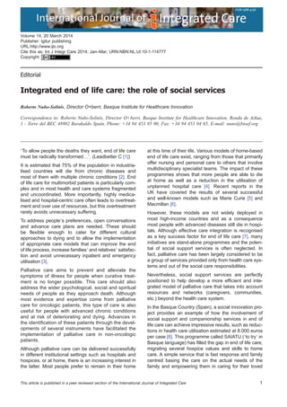 Editorial
Integrated end of life care: the role of social services
Roberto Nuño-Solinís, Director O+berri, Basque Institute for Healthcare Innovation
Correspondence to: Roberto Nuño-Solinís, Director O+berri, Basque Institute for Healthcare Innovation, Ronda de Azkue,
1 - Torre del BEC 48902 Barakaldo Spain, Phone: +34 94 453 85 00, Fax: +34 94 453 04 65, E-mail: nuno@bioef.org
‘To allow people the deaths they want, end of life care
must be radically transformed…’. (Leadbetter C [1])
It is estimated that 75% of the population in industria-
lised countries will die from chronic diseases and
most of them with multiple chronic conditions [2]. End
of life care for multimorbid patients is particularly com-
plex and in most health and care systems fragmented
and uncoordinated. More importantly, highly medica-
lised and hospital-centric care often leads to overtreat-
ment and over use of resources, but this overtreatment
rarely avoids unnecessary suffering.
To address people’s preferences, open conversations
and advance care plans are needed. These should
be flexible enough to cater for different cultural
approaches to dying and to allow the implementation
of appropriate care models that can improve the end
of life process, increase families’ and relatives’ satisfac-
tion and avoid unnecessary inpatient and emergency
utilisation [3].
Palliative care aims to prevent and alleviate the
symptoms of illness for people when curative treat-
ment is no longer possible. This care should also
address the wider psychological, social and spiritual
needs of people as they approach death. Although
most evidence and expertise come from palliative
care for oncologic patients, this type of care is also
useful for people with advanced chronic conditions
and at risk of deteriorating and dying. Advances in
the identification of these patients through the devel-
opments of several instruments have facilitated the
implementation of palliative care in non-oncologic
patients.
Although palliative care can be delivered successfully
in different institutional settings such as hospitals and
hospices, or at home, there is an increasing interest in
the latter. Most people prefer to remain in their home
at this time of their life. Various models of home-based
end of life care exist, ranging from those that primarily
offer nursing and personal care to others that involve
multidisciplinary specialist teams. The impact of these
programmes shows that more people are able to die
at home as well as a reduction in the utilisation of
unplanned hospital care [4]. Recent reports in the
UK have covered the results of several successful
and well-known models such as Marie Curie [5] and
Macmillan [6].
However, these models are not widely deployed in
most high-income countries and as a consequence
most people with advanced diseases still die in hospi-
tals. Although effective care integration is recognised
as a key success factor for end of life care [7], many
initiatives are stand-alone programmes and the poten-
tial of social support services is often neglected. In
fact, palliative care has been largely considered to be
a group of services provided only from health care sys-
tems and out of the social care responsibilities.
Nevertheless, social support services are perfectly
positioned to help develop a more efficient and inte-
grated model of palliative care that takes into account
resources and networks (caregivers, communities,
etc.) beyond the health care system.
In the Basque Country (Spain), a social innovation pro-
ject provides an example of how the involvement of
social support and companionship services in end of
life care can achieve impressive results, such as reduc-
tions in health care utilisation estimated at 8.000 euros
per case [8]. This programme called SAIATU (‘to try’ in
Basque language) has filled the gap in end of life care,
migrating several hospice values and skills to home
care. A simple service that is fast response and family
centred basing the care on the actual needs of the
family and empowering them in caring for their loved
EditorialVolume 14, 20 March 2014
Publisher: Igitur publishing
URL:http://www.ijic.org
Cite this as: Int J Integr Care 2014; Jan–Mar; URN:NBN:NL:UI:10-1-114777
Copyright:
This article is published in a peer reviewed section of the International Journal of Integrated Care 1
 