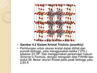 Gambar 4.2 Sistem Kristal Triclinic (anorthic)
 Perhitungan untuk ukuran kristal dapat dilihat dari
puncak tertinggi, yaitu menggunakan ketika (°2Th.)
sebesar 23,78o. Dan menggunakan persamaan hukum
Scherrer’s Formula, dengan mengolah data FWHM dan
sudut 2θ. Besar ukuran Kristal pada peak tertinggi yaitu
2,83 Ȧ
 