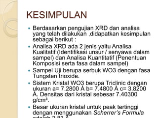 KESIMPULAN
 Berdasarkan pengujian XRD dan analisa
yang telah dilakukan ,didapatkan kesimpulan
sebagai berikut :
 Analisa XRD ada 2 jenis yaitu Analisa
Kualitatif (Identifikasi unsur / senyawa dalam
sampel) dan Analisa Kuantitatif (Penentuan
Komposisi serta fasa dalam sampel)
 Sampel Uji berupa serbuk WO3 dengan fasa
Tungsten trioxide.
 Sistem Kristal WO3 berupa Triclinic dengan
ukuran a= 7.2800 Å b= 7.4800 Å c= 3.8200
Å. Densitas dari kristal sebesar 7.40300
g/cm³.
 Besar ukuran kristal untuk peak tertinggi
dengan menggunakan Scherrer’s Formula
 