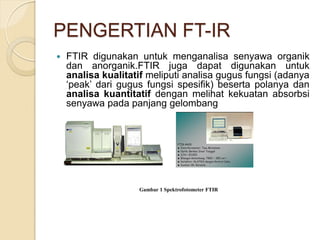 PENGERTIAN FT-IR
 FTIR digunakan untuk menganalisa senyawa organik
dan anorganik.FTIR juga dapat digunakan untuk
analisa kualitatif meliputi analisa gugus fungsi (adanya
„peak‟ dari gugus fungsi spesifik) beserta polanya dan
analisa kuantitatif dengan melihat kekuatan absorbsi
senyawa pada panjang gelombang
Gambar 1 Spektrofotometer FTIR
 
