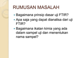 RUMUSAN MASALAH
 Bagaimana prinsip dasar uji FTIR?
 Apa saja yang dapat dianalisa dari uji
FTIR?
 Bagaimana ikatan kimia yang ada
dalam sampel uji dan menentukan
nama sampel?
 