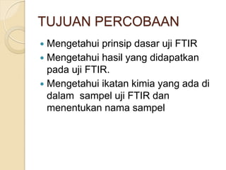 TUJUAN PERCOBAAN
 Mengetahui prinsip dasar uji FTIR
 Mengetahui hasil yang didapatkan
pada uji FTIR.
 Mengetahui ikatan kimia yang ada di
dalam sampel uji FTIR dan
menentukan nama sampel
 