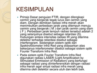 KESIMPULAN
 Prinsip Dasar penguian FTIR, dengan dilengkapi
cermin yang bergerak tegak lurus dan cermin yang
diam. Dengan demikian radiasi infra merah akan
menimbulkan perbedaan jarak yang ditempuh menuju
cermin yang bergerak ( M ) dan jarak cermin yang diam
( F ). Perbedaan jarak tempuh radiasi tersebut adalah 2
yang selanjutnya disebut sebagai retardasi (δ).
Hubungan antara intensitas radiasi IR yang diterima
detektor terhadap retardasi disebut sebagai
interferogram. Sedangkan sistem optik dari
Spektrofotometer Infra Red yang didasarkan atas
bekerjanya interferometer disebut sebagai sistem optik
Fourier Transform Infra Red.
 Pada sistem optik Fourier Transform Infra Red
digunakan radiasi LASER (Light Amplification by
Stimulated Emmission of Radiation) yang berfungsi
sebagai radiasi yang diinterferensikan dengan radiasi
infra merah agar sinyal radiasi infra merah yang
diterima oleh detektor secara utuh dan lebih baik.
 