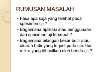 RUMUSAN MASALAH
 Fasa apa saja yang terlihat pada
spesimen uji ?
 Bagaimana aplikasi atau penggunaan
dari spesimen uji tersebut ?
 Bagaimana bilangan besar butir atau
ukuran butir yang terjadi pada struktur
mikro yang dihasilkan oleh benda uji ?
 