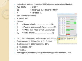  Untuk Peak tertinggi (intensity=1000) dipeloreh data sebagai berikut :
 FWHM (B) = 0,1671o
 2θ = 23,78o jadi θB = 23,78o/2 =11,89o
 λ = 1.540598 Ȧ
 dari Scherrer’s Formula
 B = Bm2- Bs2
 Dimana :
 D = Ukuran kristal………………………(Ȧ)
 λ = Panjang gelombang X-Ray………..…(Ȧ)
 B = FWHM (Full Width at Half Maximum)(o)
 θB = Sudut difraksi……….……………….(o)
 D= (1.3865382)/(5,085.10-5 – 7,65625 10-7) 0,9785
 D=(1.3865382)/( 500.84375x10-7) x 0,9785
 D=(1.3865382)/( 490.075609375x 10-7)
 D = 0,00283 x 10-7
 D = 2,83 Ȧ
 Sehingga ukuran kristal pada puncak tertinggi WO3 sebesar 2.83 Ȧ
 