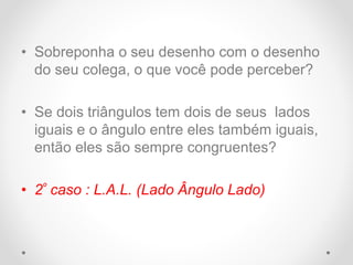 • Sobreponha o seu desenho com o desenho
do seu colega, o que você pode perceber?
• Se dois triângulos tem dois de seus lados
iguais e o ângulo entre eles também iguais,
então eles são sempre congruentes?
• 2º caso : L.A.L. (Lado Ângulo Lado)
 