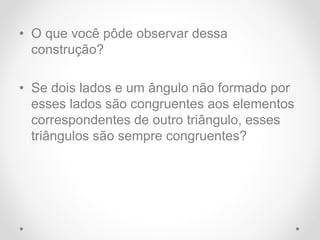 • O que você pôde observar dessa
construção?
• Se dois lados e um ângulo não formado por
esses lados são congruentes aos elementos
correspondentes de outro triângulo, esses
triângulos são sempre congruentes?
 